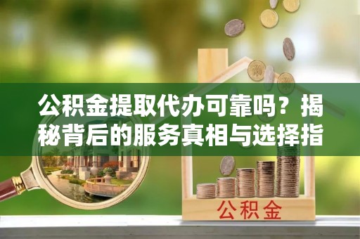 琼中公积金提取代办可靠吗？揭秘背后的服务真相与选择指南