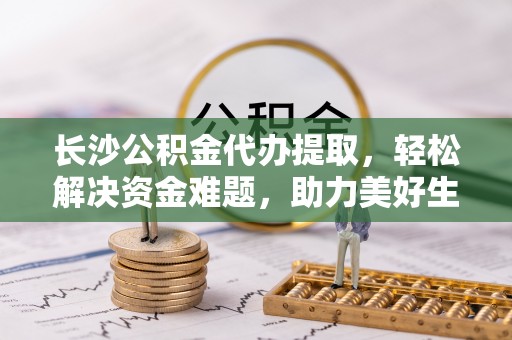 琼中长沙公积金代办提取，轻松解决资金难题，助力美好生活