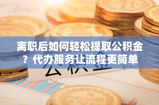 琼中离职后如何轻松提取公积金？代办服务让流程更简单