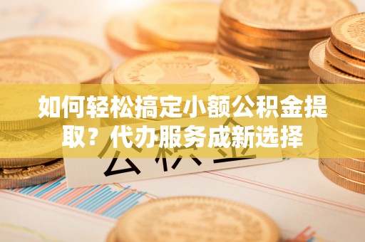 琼中如何轻松搞定小额公积金提取？代办服务成新选择