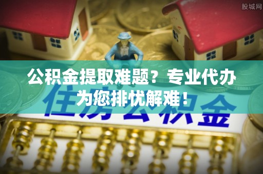 琼中公积金提取难题？专业代办为您排忧解难！