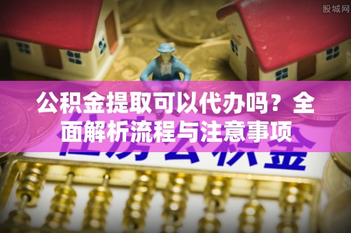 琼中公积金提取可以代办吗？全面解析流程与注意事项