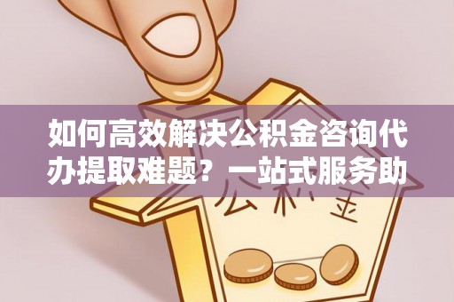 琼中如何高效解决公积金咨询代办提取难题？一站式服务助您轻松搞定