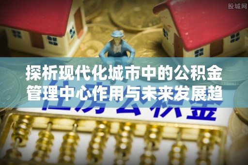 琼中探析现代化城市中的公积金管理中心作用与未来发展趋势