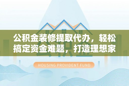 琼中公积金装修提取代办，轻松搞定资金难题，打造理想家居