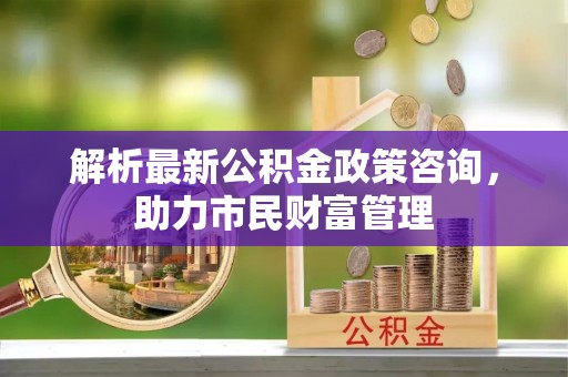 琼中解析最新公积金政策咨询，助力市民财富管理