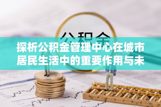 琼中探析公积金管理中心在城市居民生活中的重要作用与未来发展趋势