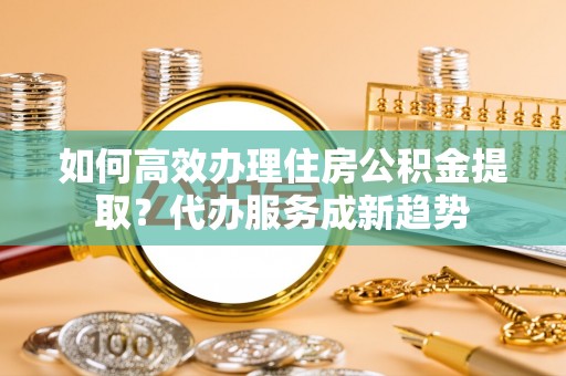 琼中如何高效办理住房公积金提取？代办服务成新趋势