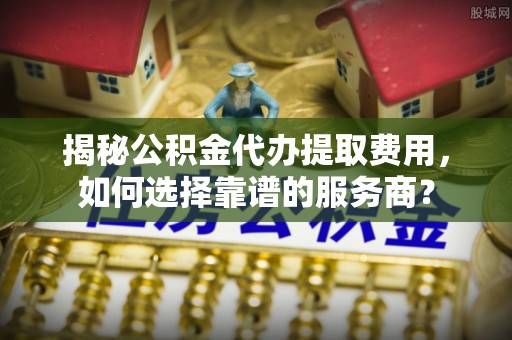 琼中揭秘公积金代办提取费用，如何选择靠谱的服务商？