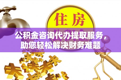 琼中公积金咨询代办提取服务，助您轻松解决财务难题