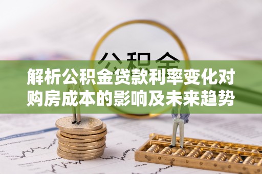 琼中解析公积金贷款利率变化对购房成本的影响及未来趋势
