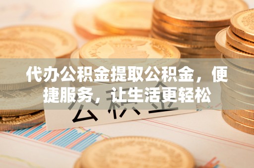 琼中代办公积金提取公积金，便捷服务，让生活更轻松