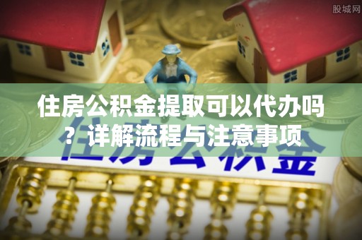 琼中住房公积金提取可以代办吗？详解流程与注意事项
