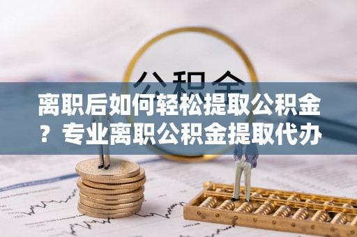 琼中离职后如何轻松提取公积金？专业离职公积金提取代办服务指南