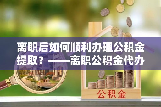 琼中离职后如何顺利办理公积金提取？——离职公积金代办提取全攻略
