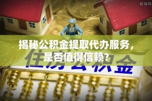 琼中揭秘公积金提取代办服务，是否值得信赖？