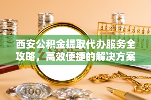琼中西安公积金提取代办服务全攻略，高效便捷的解决方案